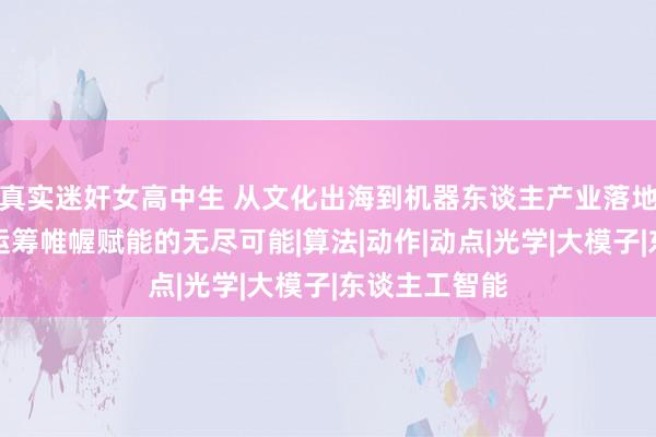 真实迷奸女高中生 从文化出海到机器东谈主产业落地，探索空间运筹帷幄赋能的无尽可能|算法|动作|动点|光学|大模子|东谈主工智能