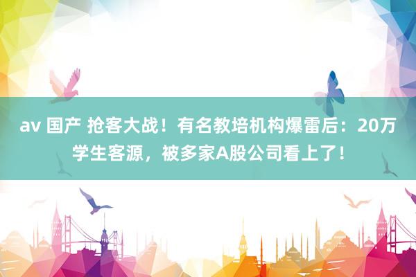 av 国产 抢客大战！有名教培机构爆雷后：20万学生客源，被多家A股公司看上了！