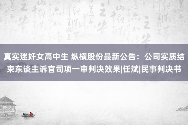 真实迷奸女高中生 纵横股份最新公告：公司实质结束东谈主诉官司项一审判决效果|任斌|民事判决书