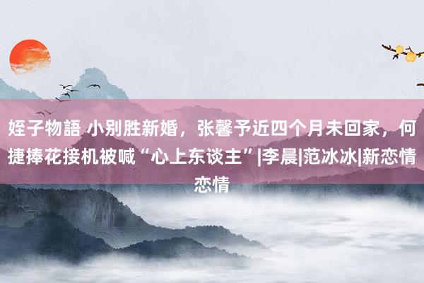 姪子物語 小别胜新婚，张馨予近四个月未回家，何捷捧花接机被喊“心上东谈主”|李晨|范冰冰|新恋情