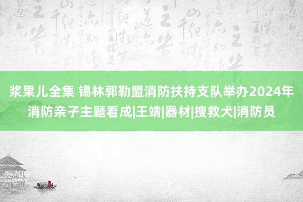 浆果儿全集 锡林郭勒盟消防扶持支队举办2024年消防亲子主题看成|王靖|器材|搜救犬|消防员