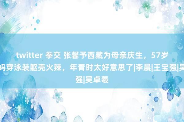 twitter 拳交 张馨予西藏为母亲庆生，57岁张姆妈穿泳装躯壳火辣，年青时太好意思了|李晨|王宝强|吴卓羲