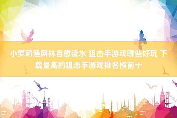 小萝莉渔网袜自慰流水 狙击手游戏哪些好玩 下载量高的狙击手游戏排名榜前十