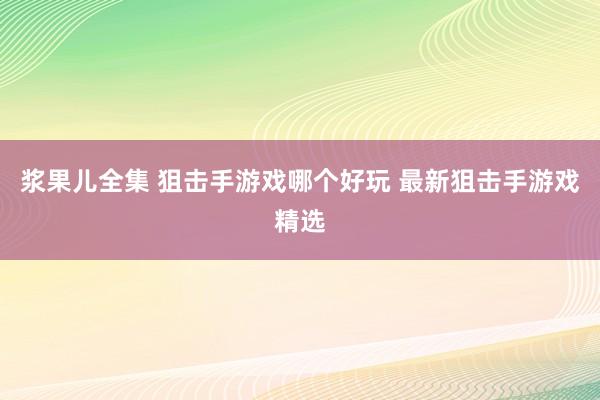 浆果儿全集 狙击手游戏哪个好玩 最新狙击手游戏精选