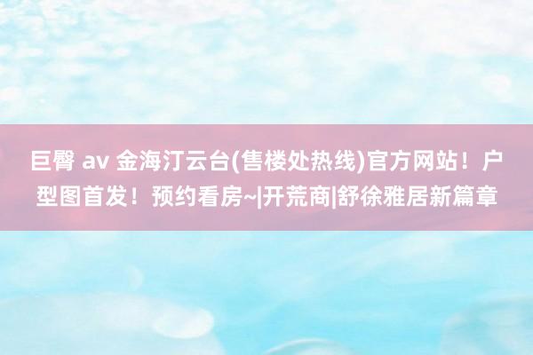 巨臀 av 金海汀云台(售楼处热线)官方网站！户型图首发！预约看房~|开荒商|舒徐雅居新篇章